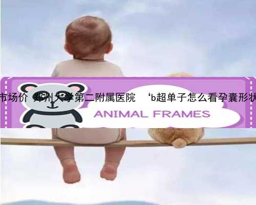 郑州供卵市场价 郑州大学第二附属医院 ‘b超单子怎么看孕囊形状分男女’