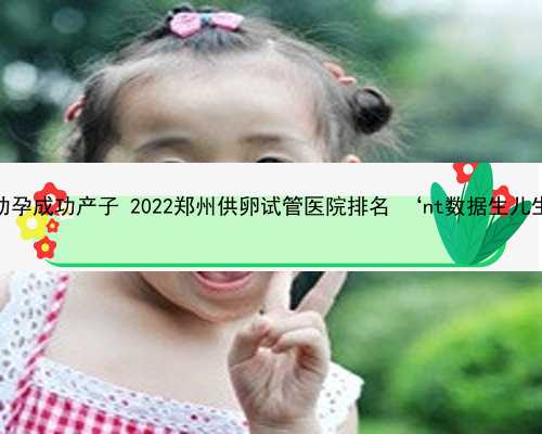 郑州助孕成功产子 2022郑州供卵试管医院排名 ‘nt数据生儿生女’