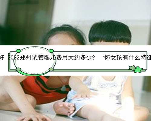 郑州助孕网哪家好 2022郑州试管婴儿费用大约多少? ‘怀女孩有什么特征最准前